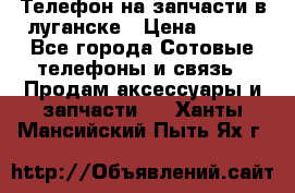 Телефон на запчасти в луганске › Цена ­ 300 - Все города Сотовые телефоны и связь » Продам аксессуары и запчасти   . Ханты-Мансийский,Пыть-Ях г.